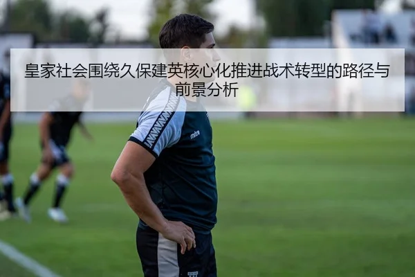皇家社会围绕久保建英核心化推进战术转型的路径与前景分析