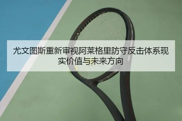 尤文图斯重新审视阿莱格里防守反击体系现实价值与未来方向