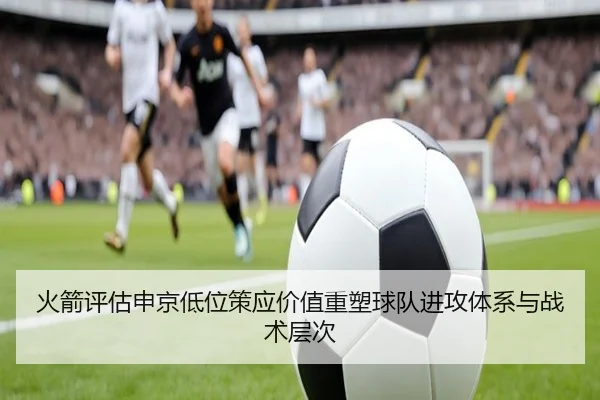 火箭评估申京低位策应价值重塑球队进攻体系与战术层次