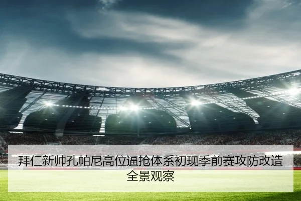 拜仁新帅孔帕尼高位逼抢体系初现季前赛攻防改造全景观察